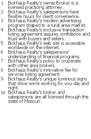 Text Box: Bickhaus Realtys owner/broker is a licensed practicing attorney.  Bickhaus Realty's salespersons have flexible hours for client convenience.Bickhaus Realtys modern advertising program shaped to a rural area market.Bickhaus Realtys exclusive transaction listing agreement assures confidence and trust with buyers and sellers.Bickhaus Realtys web site is accessible worldwide on the internet.Bickhaus Realtys salespersons understanding of financial programs.Bickhaus Realtys policy to cooperate with other area brokers.Bickhaus Realtys innovative fee for services listing agreement.  Bickhaus Realtys unique luminous signs that show were working for you day and night.  Bickhaus Realtys broker and salespersons are all licensed through the state of Missouri.